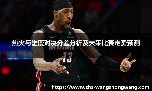 热火与雄鹿对决分差分析及未来比赛走势预测